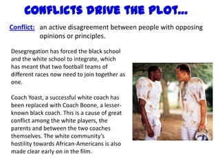 Conflicts drive the plot…
Conflict: an active disagreement between people with opposing
          opinions or principles.

Desegregation has forced the black school
and the white school to integrate, which
has meant that two football teams of
different races now need to join together as
one.

Coach Yoast, a successful white coach has
been replaced with Coach Boone, a lesser-
known black coach. This is a cause of great
conflict among the white players, the
parents and between the two coaches
themselves. The white community’s
hostility towards African-Americans is also
made clear early on in the film.
 