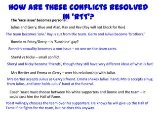 How are these conflicts resolved
                                in ‘RTT’?
 The ‘race issue’ becomes personal:
   Julius and Gerry, Blue and Alan, Ray and Rev (Ray will not block for Rev)
The team becomes ‘one.’ Ray is cut from the team. Gerry and Julius become ‘brothers.’
   Ronnie vs Petey/Gerry – is ‘Sunshine’ gay?
 Ronnie’s sexuality becomes a non-issue – no one on the team cares.

   Sheryl vs Nicky – small conflict
Sheryl and Nicky become ‘friends’, though they still have very different ideas of what is fun!

   Mrs Bertier and Emma vs Gerry – over his relationship with Julius
Mrs Bertier accepts Julius as Gerry’s friend. Emma shakes Julius’ hand; Mrs B accepts a hug
from Julius, and later holds Julius’ hand at the funeral.

  Coach Yoast must choose between his white supporters and Boone and the team – it
  could cost him the Hall of Fame.
Yoast willingly chooses the team over his supporters. He knows he will give up the Hall of
Fame if he fights for the team, but he does this anyway.
 