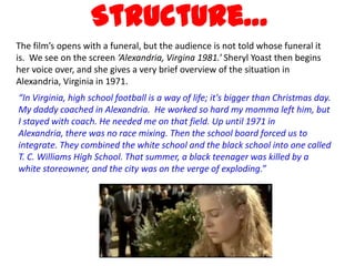 Structure…
The film’s opens with a funeral, but the audience is not told whose funeral it
is. We see on the screen ‘Alexandria, Virgina 1981.’ Sheryl Yoast then begins
her voice over, and she gives a very brief overview of the situation in
Alexandria, Virginia in 1971.
“In Virginia, high school football is a way of life; it's bigger than Christmas day.
My daddy coached in Alexandria. He worked so hard my momma left him, but
I stayed with coach. He needed me on that field. Up until 1971 in
Alexandria, there was no race mixing. Then the school board forced us to
integrate. They combined the white school and the black school into one called
T. C. Williams High School. That summer, a black teenager was killed by a
white storeowner, and the city was on the verge of exploding.”
 