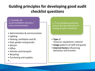 Waste audit questions: Administration and
communication
Communication and policy initiatives
• Has the critical need to reduce waste and
recycle been broadly communicated within your
business?
• Has a management team been organised to
provide strategy and leadership around waste
reduction and recycling?
• Has a waste reduction and recycling plan been
developed?
• Have internal policies and procedures been
developed around waste reduction and
purchasing?
Employee engagement
• Are waste reduction/recycling posters displayed
throughout the organisation?
• Are rewards/acknowledgement programs
provided for employee who recycle and reduce
waste?
• Are employees provided education around
waste reduction and recycling?
• Are employees provided regular updates on
recycling and progress towards waste
reduction?
Waste, materials and recycling tracking
• Are waste, materials (stationary, paper, supplies,
food, guest room products, etc) and recycling
regularly monitored and recorded?
• Have material, recycling and waste reduction
KPIs and targets been set?
• Are material, waste and recycling program
performance included in financial and business
reviews?
• Are monthly waste, material and recycling bills
reviewed for accuracy and efficiency?
Source: NSW Business Chamber 2009, Sustainability Toolkit – Hospitality, Australian
Government – Department of the Environment, Water, Heritage and the Arts,
Australia
 