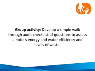 Waste audit questions: Supplies and purchasing
(bathroom, kitchen, housekeeping)
• Are paper and stationary products made
from recycled content? If yes, what
percent is recycled (5,30,100%)?
• Are toner and printer cartridges
remanufactured?
• Are cleaners supplied with
environmentally friendly cleaning
products?
• Are bathroom tissue and paper towels
made from recycled content?
• Is food sourced from local producers
whenever possible?
• Is organic food purchased?
• Are disposable dishes, cups and utensils
used for in house dining or takeaway
meals?
• Do employees use disposable dishes and
utensils?
• Are there paper or stationary products
that are rarely used?
• Are toner and printer cartridges recycled?
• Is there obvious waste of unused items i.e.
office stationary, food, etc?
• Have staff that purchase supplies been
informed of waste reduction policies and
initiatives?
• Are ‘green’ supplies purchased?
• Are there high levels of food in kitchen
waste bins?
• Are there high levels of food in restaurant
and café waste bins?
• Are plastic bags automatically given to
guests for takeaway meals?
Source: NSW Business Chamber 2009, Sustainability Toolkit – Hospitality, Australian
Government – Department of the Environment, Water, Heritage and the Arts,
Australia
 