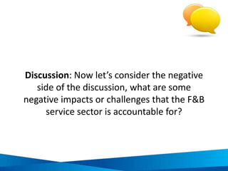 Consequences of irresponsible and / or
unsustainable practices in F&B operation
• Pollution, may degrade marine life, can affect health of locals and
tourists, reduces attractiveness of destination
Poor waste
management
• May affect health of locals and tourists, damages reputation of businesses
and destinationPoor food hygiene
• Restricts local economic development, contributes to climate change as a
result of transport related fossil fuel consumption
Purchasing
imported goods
• Restricts ability of local farmers to cover production costs, reduces
producers’ income, entrenches rural poverty, restricts social development
Paying unfair prices
for goods
• Poor customer service, higher wastage, increased supervision of staff
required, higher staff turnover
Limiting skills
training of staff
• Restricts socio-economic development, comprises safety and security of
staff, reduces productivity
Poor employment
practices for staff
ACTIVITY CONSEQUENCE $  

 
 
 
 
 
$ Economic criteria compromise  Environmental criteria compromise  Social criteria compromise
IMPACT AREA
 