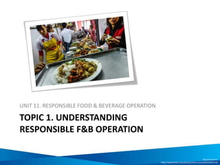 TOPIC 1. UNDERSTANDING
RESPONSIBLE F&B OPERATION
UNIT 11. RESPONSIBLE FOOD & BEVERAGE OPERATION
Picture source:
http://www.flickr.com/photos/obscuranet/8263091514/
 
