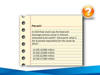 Value of the F&B sub-sectors in Vietnam, 2010
Fast food*
1% Cafés / bars
8%
Street stalls /
kiosks
40%
Full-service
restaurants
51%
Source: Euromonitor Internatonal 2012, Consumer
Foodservice in Vietnam, Euromonitor International, USA
 