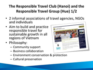 Examples of RTC and RTG initiatives 2/2
Responsible travel
organisations in Vietnam:
RTC in Hanoi
RTG in Hue
Interventions:
Knowledge-sharing
Capacity building and skills
training
Compilation and distribution of
sustainable best practice
information
Responsible tourism projects:
Clean-up campaigns
Community development
projects
Responsible tourism
excursions to:
Enhance local economic
opportunities
Revitalise threatened cultures
Provide a genuine and
memorable experience for
visitors
Picture sources:
http://en.wikipedia.org/wiki/Tourism_in_Belize
http://commons.wikimedia.org/wiki/File:Madagascar_baobab.JPG
http://www.fotopedia.com/items/flickr-6054914564
http://commons.wikimedia.org/wiki/File:Recreational_cyclists_take_breaks_while_driving_on_a_bicycle_tour.jpg
 