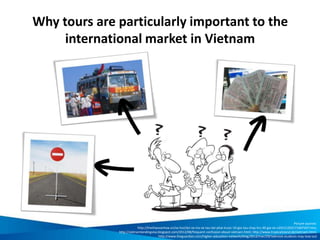 Why tours are particularly important to the
international market in Vietnam
Picture sources:
http://thethaovanhoa.vn/xa-hoi/doi-ve-tra-ve-tau-tet-phai-truoc-10-gio-tau-chay-tru-30-gia-ve-n20121202171607247.htm;
http://vietnamlandingvisa.blogspot.com/2012/08/frequent-confusion-about-vietnam.html; http://www.tropicalisland.de/vietnam.html;
http://www.theguardian.com/higher-education-network/blog/2012/mar/29/talented-students-may-lose-out
 