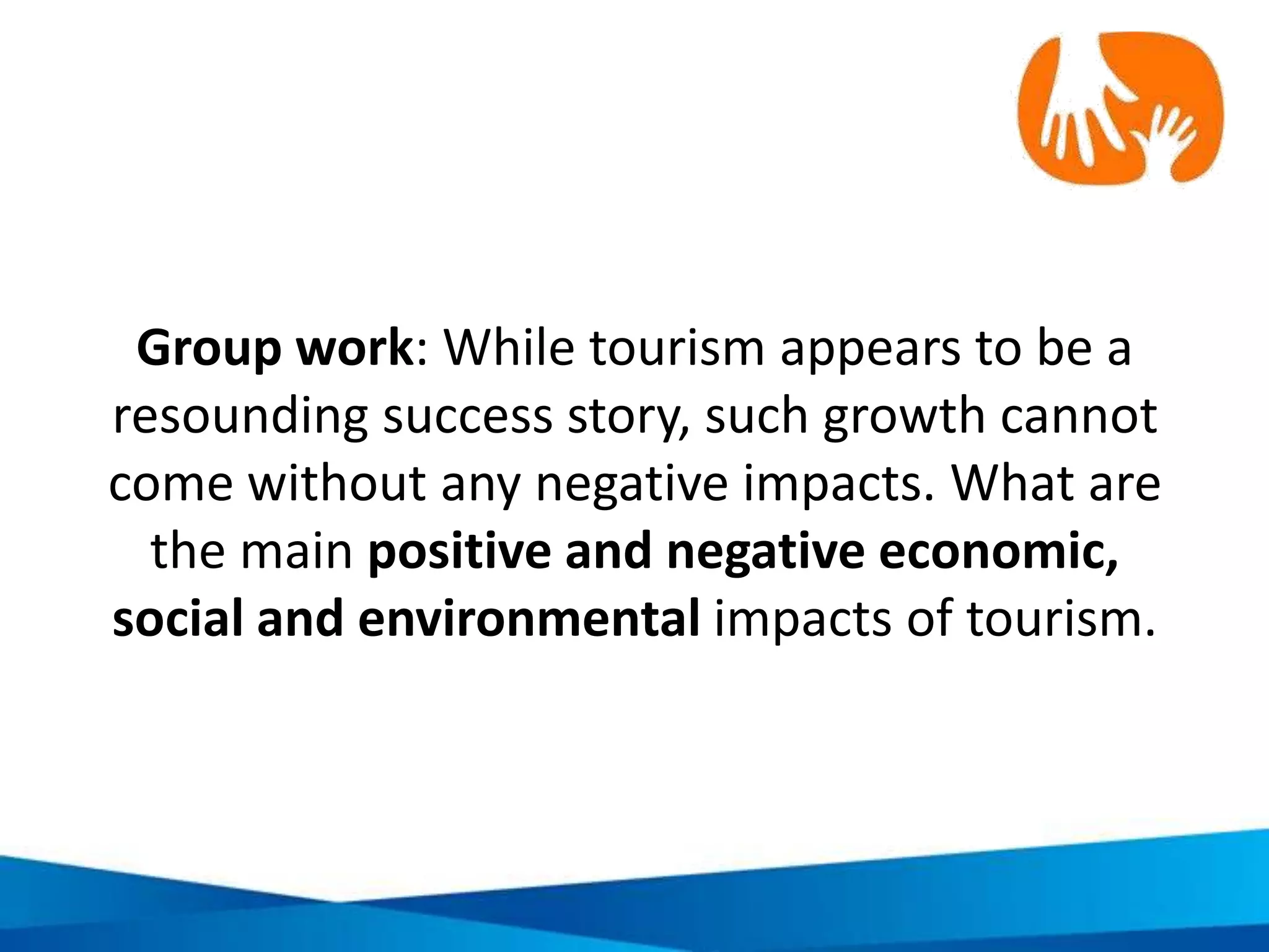 Potential positive economic impacts of tourism
Strengthens local
economy
Employment and
income
Entrepreneurialism
Stimulates local
business growth
Generates investment
in infrastructure
Others?
 