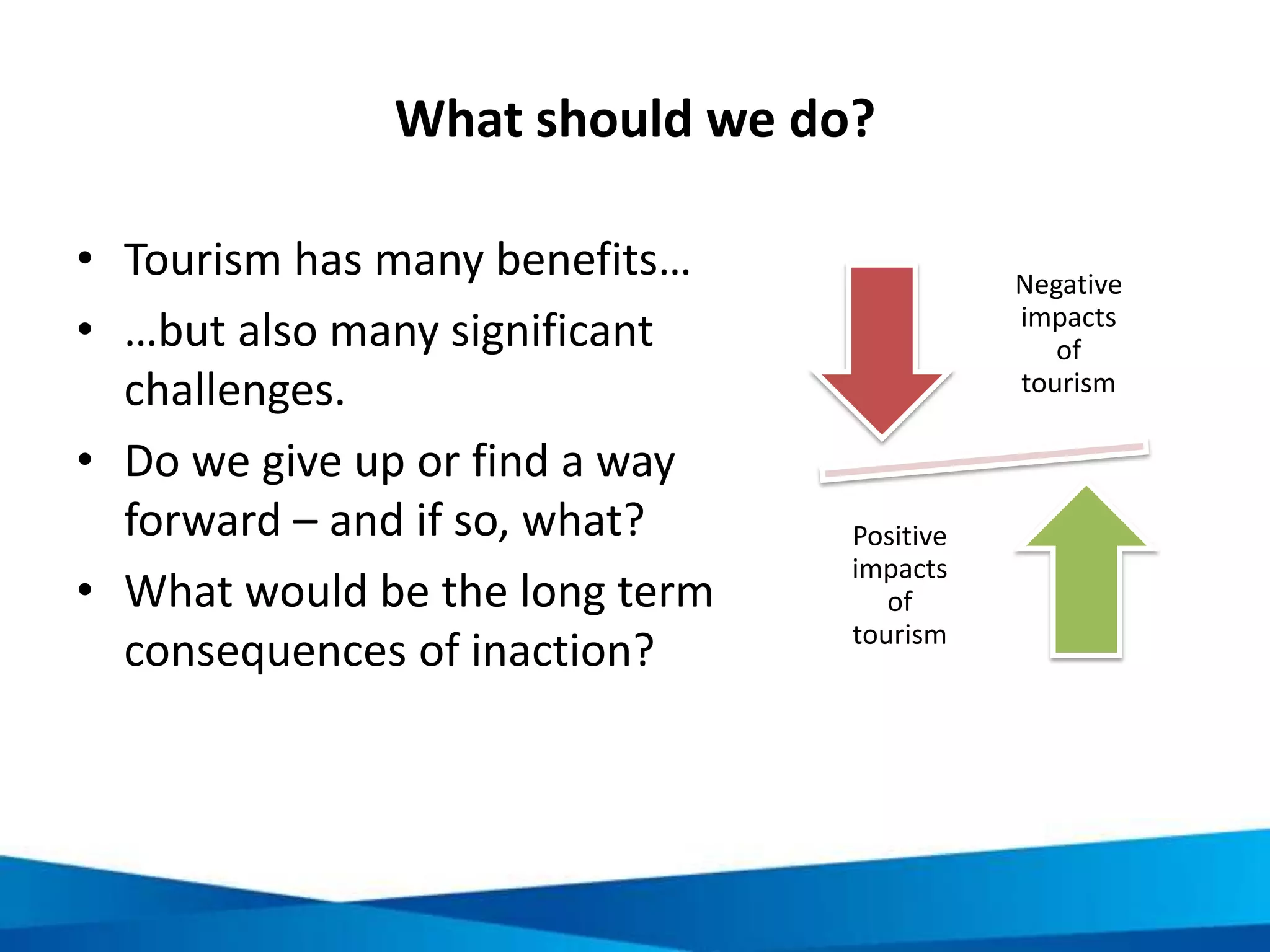 Some measures of responsible tourism
Host
communities
• Access
• Involvement /
beneficiaries
• Quality of life
• Heritage management
Visitors
• Volume
• Activities
• Attitudes
• Spend
Businesses
• Sustainable practices /
management
• Interaction with local
community / destination
• Labour
Government
• Goals / targets
• Policies
• Jurisdiction
• Infrastructure
• Amenities
• Heritage management
RESPONSIBLE
TOURISM
 