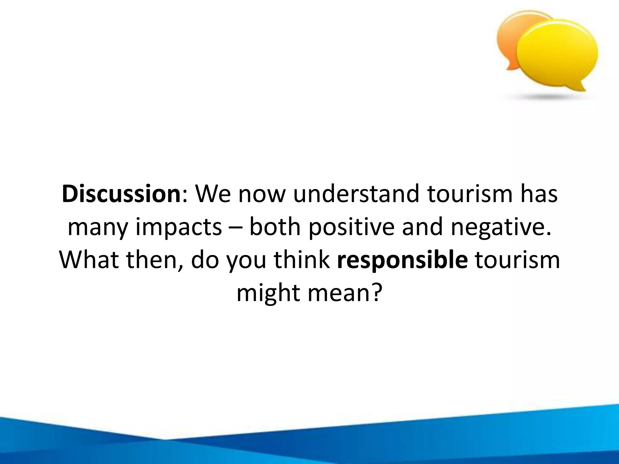 The key to responsible tourism
• Understand and accept responsibility:
every decision and action has
an impact
Be
accountable
• Acquire the knowledge, skills and
resources to take action based upon sound
ethics, morals and the laws of our society
Have capacity
• Make decisions that will have the most
positive benefit on the people,
environment and economy around us
Respond to
make positive
change
 