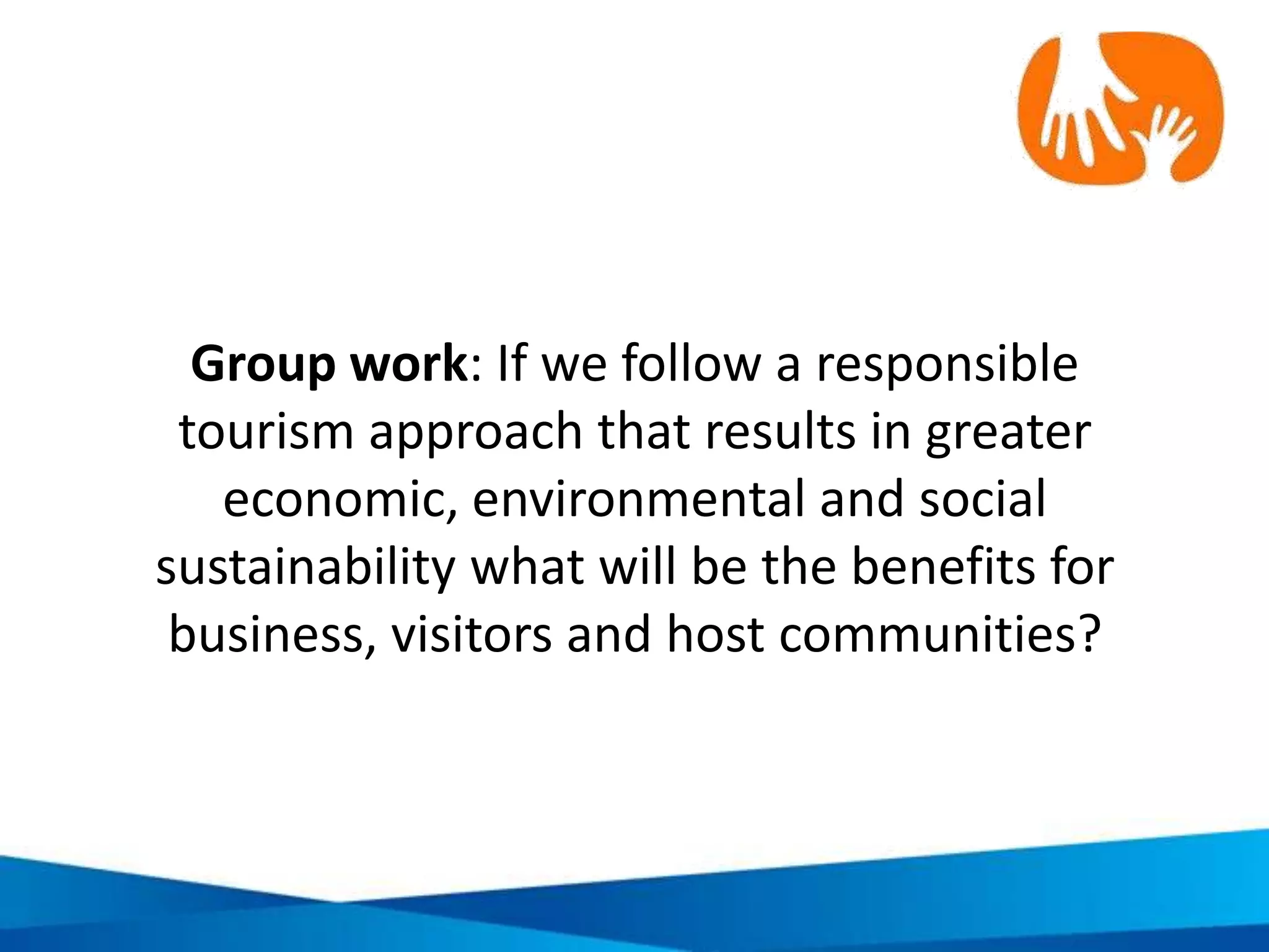 Sustainable development “triple bottom line”:
The core areas of action in responsible tourism
• Make optimal use of
environmental
resources
• Respect the socio-
cultural authenticity of
host communities
• Ensure viable, long term
economic benefits to all
stakeholders
Economic
EnvironmentalSocial
 