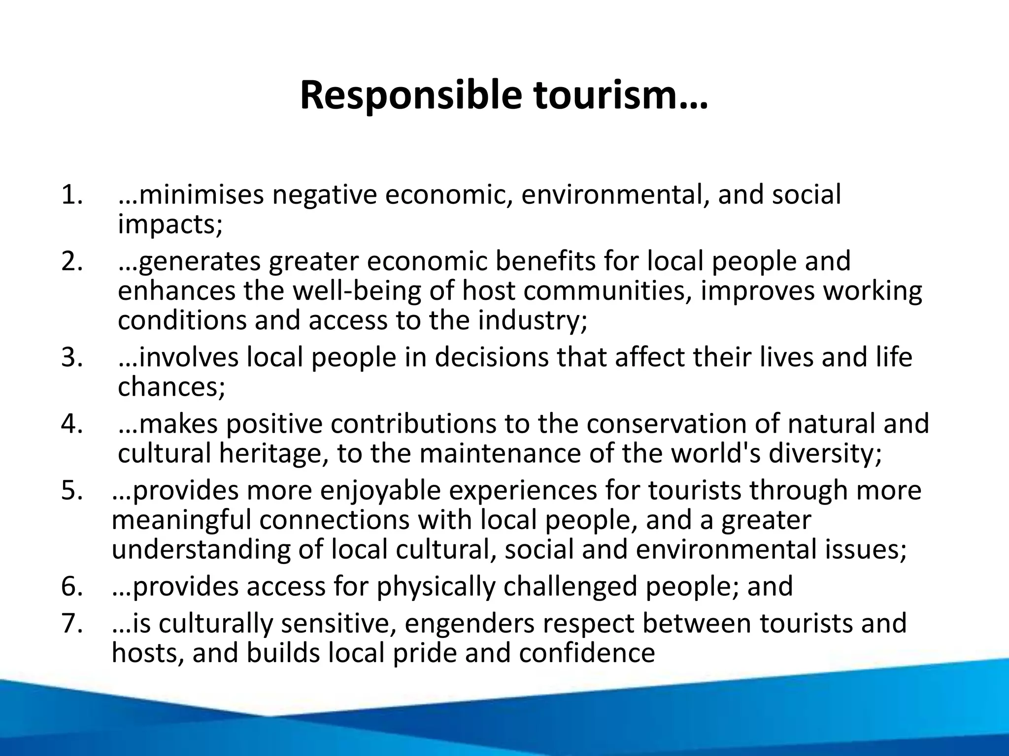Being a responsible traveller: environment
• Don’t litter
• Carry your own bag
• Avoid excessive waste
• Leave nature as it is
• Don’t disturb wildlife
• Put out cigarettes properly
• Reduce, re-use and recycle
• Carbon offset
• Save energy
• Do not purchase or eat endangered species
• Others?
 