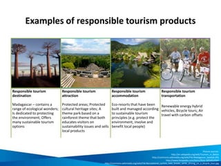 Examples of responsible tourism products
Responsible tourism
destination
Madagascar – contains a
range of ecological wonders;
Is dedicated to protecting
the environment; Offers
many sustainable tourism
options
Responsible tourism
attraction
Protected areas; Protected
cultural heritage sites; A
theme park based on a
rainforest theme that both
educates visitors on
sustainability issues and sells
local products
Responsible tourism
accommodation
Eco-resorts that have been
built and managed according
to sustainable tourism
principles (e.g. protect the
environment, involve and
benefit local people)
Responsible tourism
transportation
Renewable energy hybrid
vehicles, Bicycle tours; Air
travel with carbon offsets
Picture sources:
http://en.wikipedia.org/wiki/Tourism_in_Belize
http://commons.wikimedia.org/wiki/File:Madagascar_baobab.JPG
http://www.fotopedia.com/items/flickr-6054914564
http://commons.wikimedia.org/wiki/File:Recreational_cyclists_take_breaks_while_driving_on_a_bicycle_tour.jpg
 