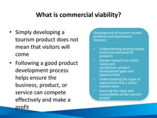 What is commercial viability?
• Simply developing a
tourism product does not
mean that visitors will
come
• Following a good product
development process
helps ensure the
business, product, or
service can compete
effectively and make a
profit
Development of tourism related
products and experiences
requires:
• Understanding existing supply
and future demand for
products
• Market research on visitor
needs and
satisfaction, product
development gaps and
opportunities
• Understanding the types of
experiences that a visitor
market seeks
• Assuring the value and
sustainability of the tourism
project
 