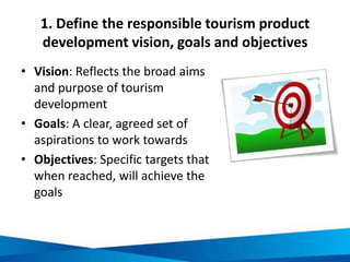 1. Define the responsible tourism product
development vision, goals and objectives
• Vision: Reflects the broad aims
and purpose of tourism
development
• Goals: A clear, agreed set of
aspirations to work towards
• Objectives: Specific targets that
when reached, will achieve the
goals
 