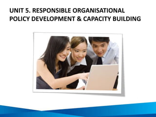 UNIT 5. RESPONSIBLE ORGANISATIONAL
POLICY DEVELOPMENT & CAPACITY BUILDING
 