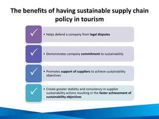 The benefits of having sustainable supply chain
policy in tourism
• Helps defend a company from legal disputes

• Demonstrates company commitment to sustainability

• Promotes support of suppliers to achieve sustainability
objectives
• Create greater stability and consistency in supplier
sustainability actions resulting in the faster achievement of
sustainability objectives
 