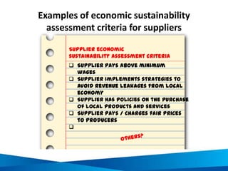 Examples of economic sustainability
assessment criteria for suppliers
 Supplier pays above minimum
wages
 Supplier implements strategies to
avoid revenue leakages from local
economy
 Supplier has policies on the purchase
of local products and services
 Supplier pays / charges fair prices
to producers

Supplier economic
sustainability assessment criteria
 