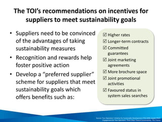 The TOI’s recommendations on incentives for
suppliers to meet sustainability goals
• Suppliers need to be convinced
of the advantages of taking
sustainability measures
• Recognition and rewards help
foster positive action
• Develop a “preferred supplier”
scheme for suppliers that meet
sustainability goals which
offers benefits such as:
 Higher rates
 Longer-term contracts
 Committed
guarantees
 Joint marketing
agreements
 More brochure space
 Joint promotional
activities
 Favoured status in
system sales searches
Source: Tour Operators’ Initiative for Sustainable Development (TOI) 2004, Supply Chain
Engagement for Tour Operators: Three Steps Toward Sustainability, TOI, France
 