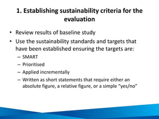 1. Establishing sustainability criteria for the
evaluation
• Review results of baseline study
• Use the sustainability standards and targets that
have been established ensuring the targets are:
– SMART
– Prioritised
– Applied incrementally
– Written as short statements that require either an
absolute figure, a relative figure, or a simple “yes/no”
 