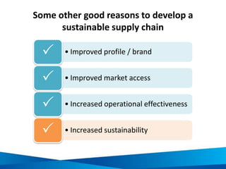 Some other good reasons to develop a
sustainable supply chain
• Improved profile / brand
• Improved market access
• Increased operational effectiveness
• Increased sustainability
 