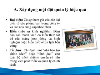 A. Xây dựng một đội quản lý hiệu quả
• Đại diện: Có sự tham gia của các đại
diện từ các phòng ban trong công ty
và các nhà cung cấp khác nhau
• Kiến thức và kinh nghiệm: Đảm
bảo các thành viên có kiến thức tốt
về các mảng hoạt động và kinh
nghiệm hoặc hiểu biết về du lịch bền
vững
• Tổ chức: Chỉ định một “nhà bảo trợ
chính sách” hoặc “lãnh đạo” cho
toàn bộ trách nhiệm/ quyền sở hữu
trong việc phát triển và quản lý chính
sách
 
