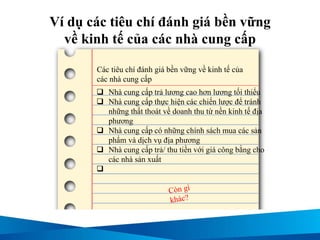 Ví dụ các tiêu chí đánh giá bền vững
về kinh tế của các nhà cung cấp
 Nhà cung cấp trả lương cao hơn lương tối thiểu
 Nhà cung cấp thực hiện các chiến lược để tránh
những thất thoát về doanh thu từ nền kinh tế địa
phương
 Nhà cung cấp có những chính sách mua các sản
phẩm và dịch vụ địa phương
 Nhà cung cấp trả/ thu tiền với giá công bằng cho
các nhà sản xuất

Các tiêu chí đánh giá bền vững về kinh tế của
các nhà cung cấp
 