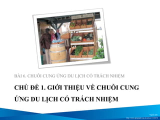 CHỦ ĐỀ 1. GIỚI THIỆU VỀ CHUỖI CUNG
ỨNG DU LỊCH CÓ TRÁCH NHIỆM
BÀI 6. CHUỖI CUNG ỨNG DU LỊCH CÓ TRÁCH NHIỆM
Nguồn ảnh:
http://www.geograph.org.uk/photo/1520478
 