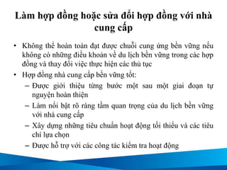 Làm hợp đồng hoặc sửa đổi hợp đồng với nhà
cung cấp
• Không thể hoàn toàn đạt được chuỗi cung ứng bền vững nếu
không có những điều khoản về du lịch bền vững trong các hợp
đồng và thay đổi việc thực hiện các thủ tục
• Hợp đồng nhà cung cấp bền vững tốt:
– Được giới thiệu từng bước một sau một giai đoạn tự
nguyện hoàn thiện
– Làm nổi bật rõ ràng tầm quan trọng của du lịch bền vững
với nhà cung cấp
– Xây dựng những tiêu chuẩn hoạt động tối thiểu và các tiêu
chí lựa chọn
– Được hỗ trợ với các công tác kiểm tra hoạt động
 