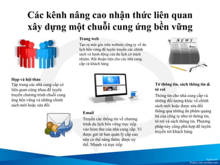 Các kênh nâng cao nhận thức liên quan
xây dựng một chuỗi cung ứng bền vững
Họp và hội thảo
Tập trung các nhà cung cấp có
liên quan cùng nhau để tuyên
truyền chương trình chuỗi cung
ứng bền vững và những chính
sách mới hoặc sửa đổi
Tờ thông tin, sách thông tin &
tờ rơi
Thông tin cho nhà cung cấp và
những đối tượng khác về chính
sách mới hoặc được sửa đổi
thông qua những ấn phẩm quảng
bá của công ty như tờ thông tin,
tờ rơi và sách thông tin. Phương
pháp này cũng phù hợp để tuyên
truyền tới khách hàng
Trang web
Tạo ra một góc trên website công ty về du
lịch bền vứng để tuyên truyền các chính
sách và hành động của du lịch có trách
nhiệm. Rất thuận tiện cho các nhà cung
cấp và khách hàng
Email
Truyền các thông tin về chương
trình du lịch bền vững trực tiếp
vào hòm thư của nhà cung cấp. Vì
được gửi từ ban quản lý cấp cao
nên có thể nâng thêm được uy
thế. Nhanh và trực tiếp
Nguồn ảnh:
Pixabay, http://pixabay.com/
 