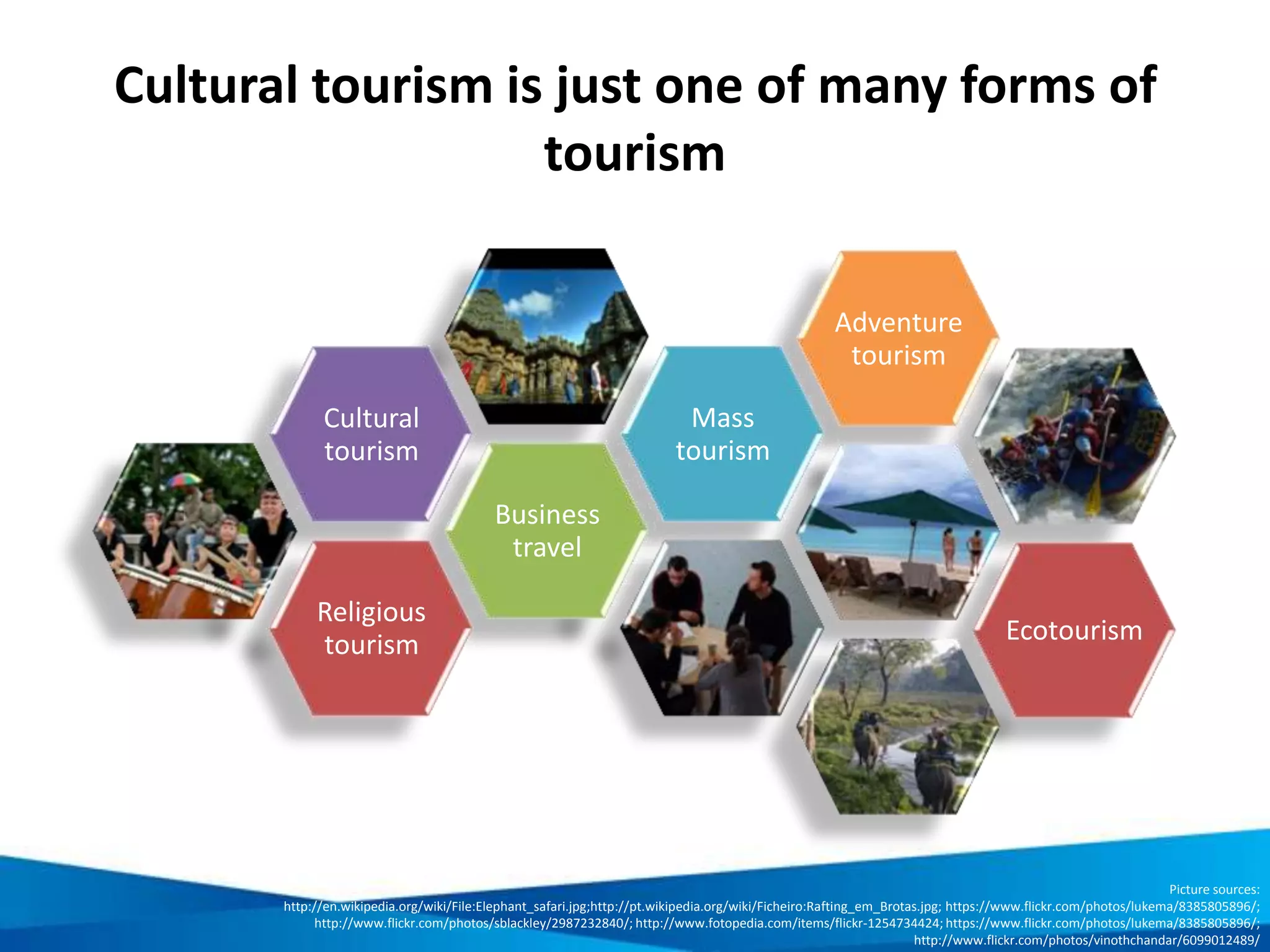 Benefits of cultural heritage tourism
Provides a cultural
experience and enables
cultural exchange
Contributes to the
preservation of
built heritageContributes to the
revitalisation of traditional
handicrafts and intangible
cultural heritage
Provides new employment
opportunities and contributes to
local economic development
Enhances the
amenity of a
region
Builds community
pride
Picture source:
Pixabay, www.pixabay.com
 