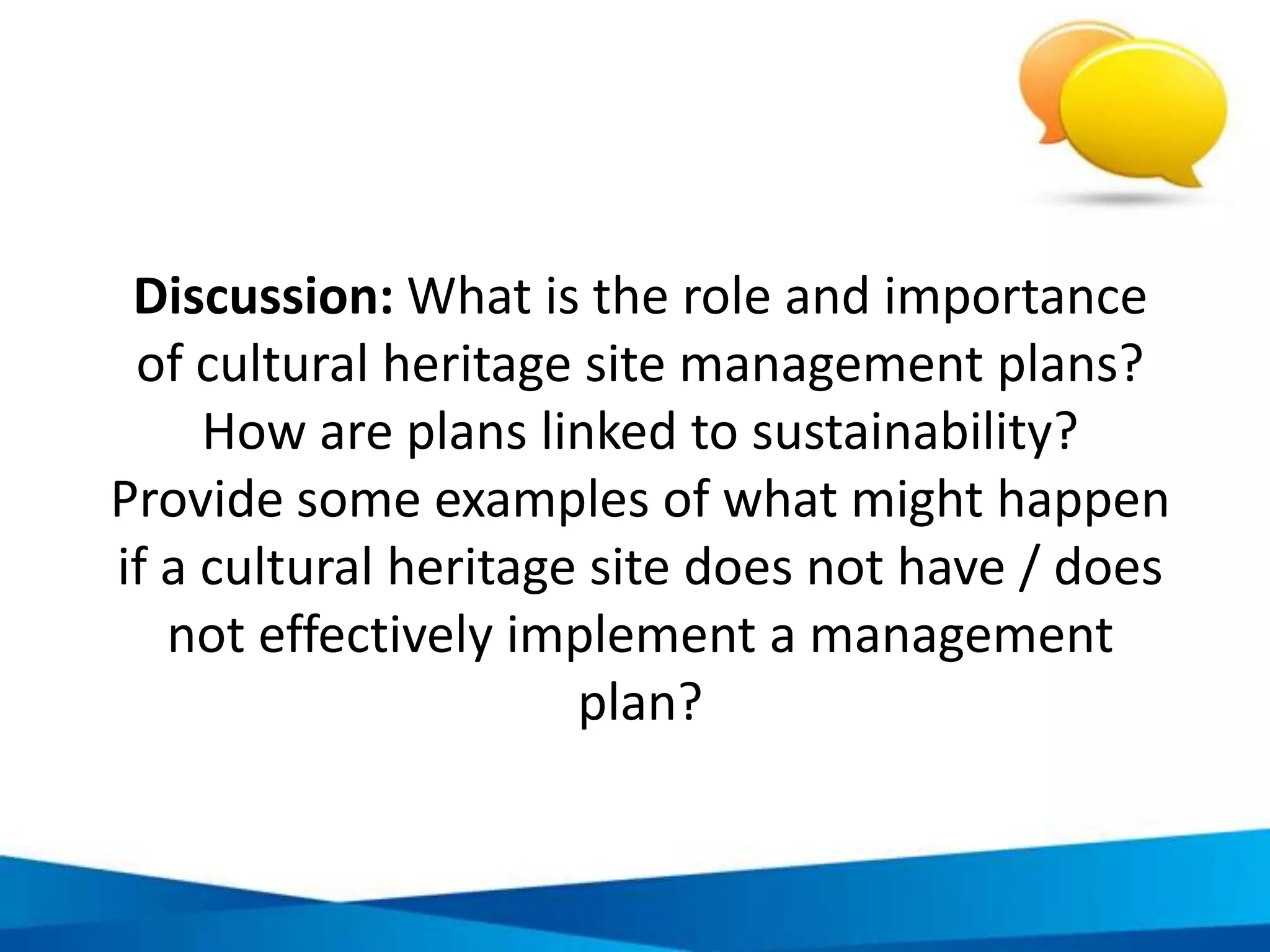 Benefits of cultural heritage plans that follow
responsible tourism principles
Reduces impacts on the
local environment and
improves quality of life for
local residents
Better ensures cultural
heritage oﬀers meet
market trends and
opportunities
Better ensures the type of
tourism developed brings
income to local residents
and beneﬁts conservation
Better ensures cultural
heritage sites achieve
legal, social, business
standards and goals
Provides all stakeholders
with greater involvement
and power to inform
cultural heritage site
development
 