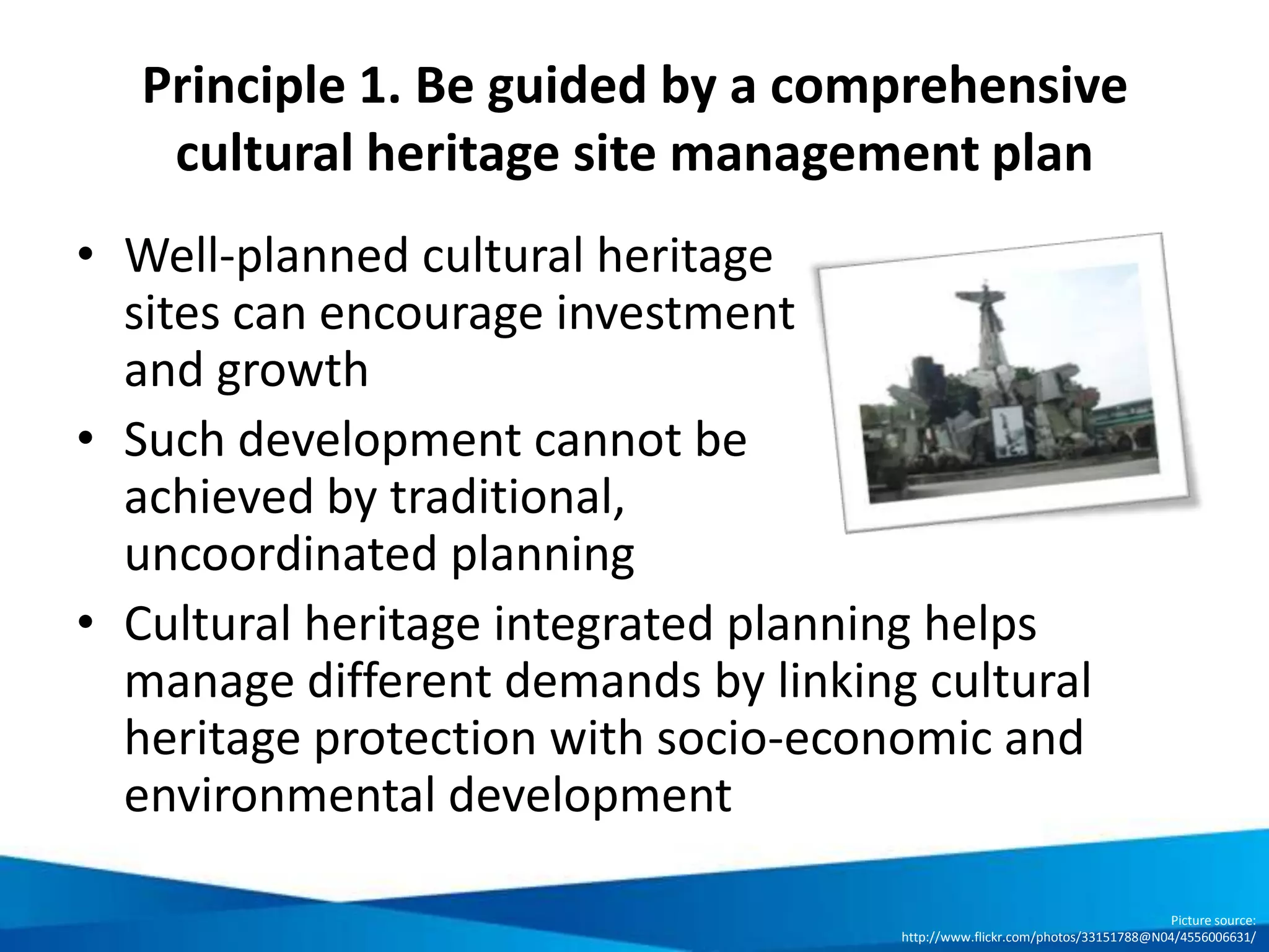 Key inclusions in a cultural heritage site
integrated management plan
Introduction Describes the objectives and the purpose of the cultural heritage integrated
management plan
Identifying issues Describes the status-quo of the cultural site: area overview, statement of
significance and individual values / authenticity / integrity, dangers and
threats, instruments for safeguarding, relevant stakeholders for conservation
and development, and organisational / operational structures and procedures
Appraisal Describes the vision, thematic objectives, approaches, actions, etc. for the
cultural site: overall vision and general objectives for the area, field of
actions, objectives, strategies, and
organisational and operational structures and procedures
Implementation
& monitoring
Provides an action plan/ implementation plan, and steps for continuous
monitoring and review
 