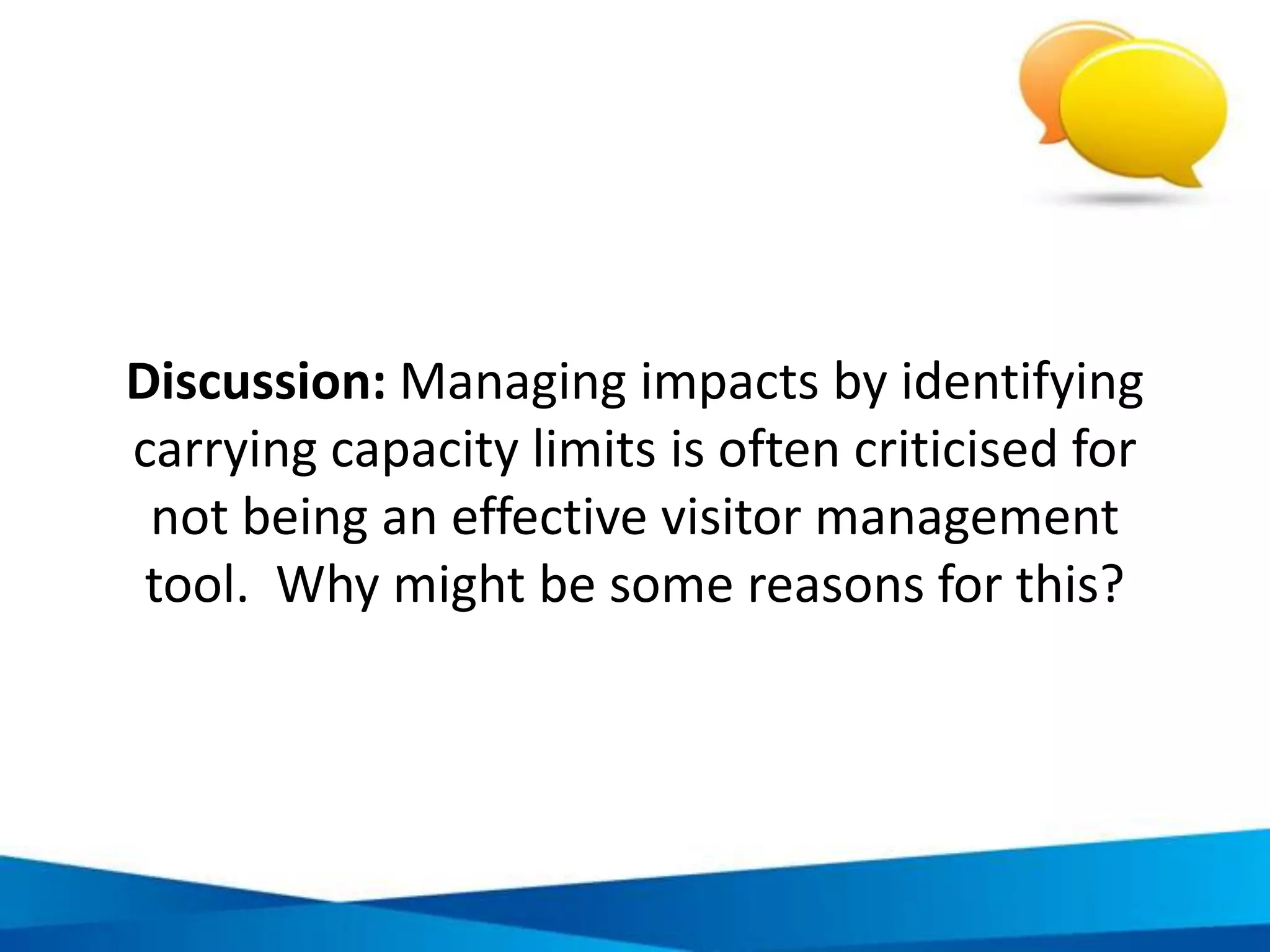 Example of environmental and economic
sustainability indicators in tourism
ENVIRONMENTAL Number of threatened or extinct species as percentage of all known species
Perceived value of forest resources to tourism
Number of days tourists spend on nature tourism activities out of total number of days
Number of hotels with environmental policy
Environmental awareness campaigns conducted
Number hotels recycling 25% or more of their waste products
Demand/supply ratio for water
Number of hotels with 50% or more of total toilets as dual flush
% of energy consumption from renewable resources
ECONOMIC Average wage rates in tourism jobs rural/ urban
Number of local people employed in tourism (men and women)
Revenues generated by tourism as % of all revenues generated in the community
% of visitors who overnight in local tourist accommodation
% of hotels with a majority local staff
% of GDP provided by tourism
Change in number of visitor arrivals
Average tourist length of stay
New tourism businesses as a percentage of all new businesses
 