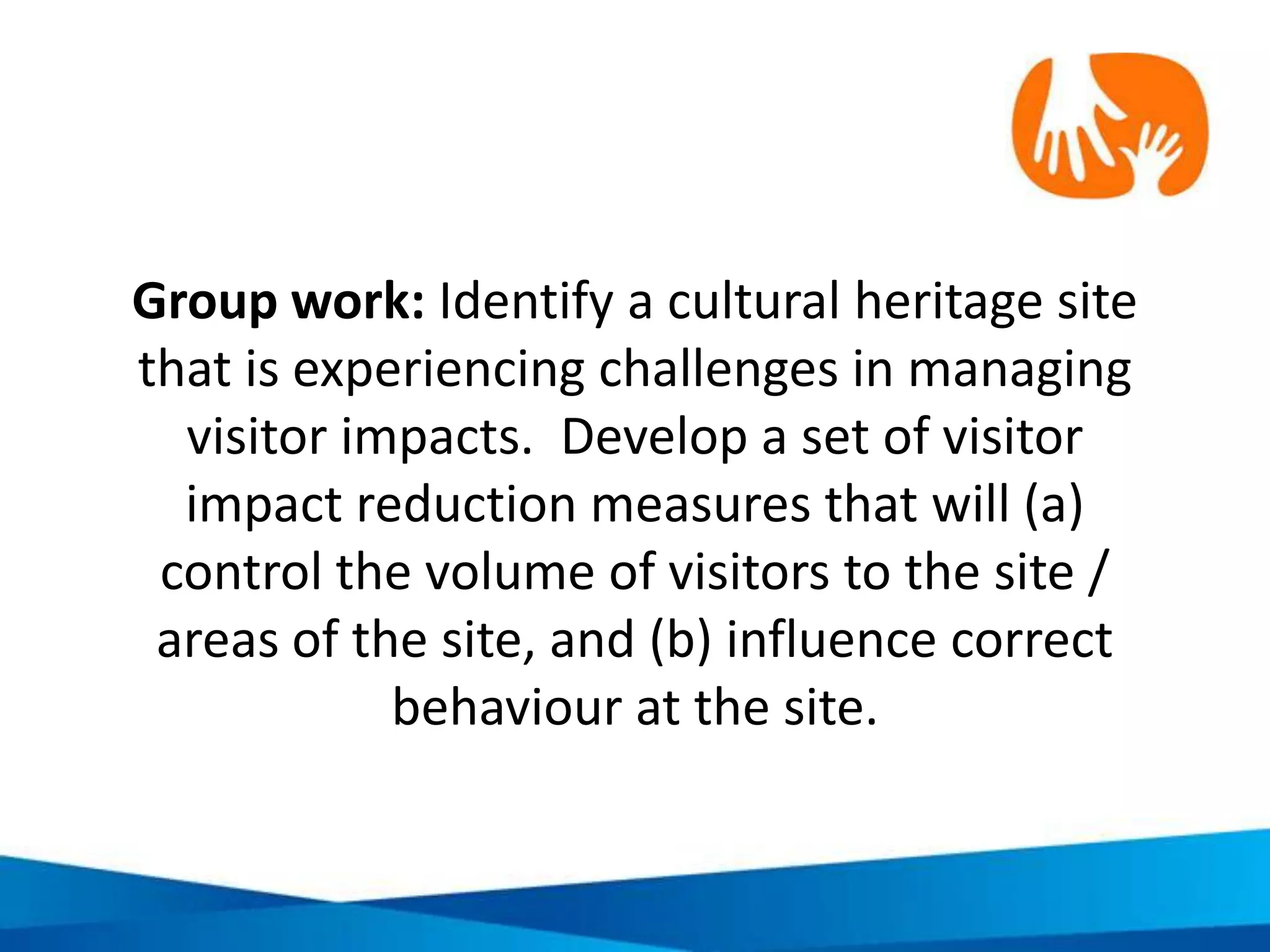 Good practice in developing effective
tourism codes of conduct
Sustainability. Do the criteria consider
the environment, economy and
people?
Equity. Do the criteria reflect the
interests of everyone?
Efficiency & effectiveness. Are the
criteria practical and follow best
practice in sustainable management?
Relevance. Do the criteria directly
connect to the destination’s own
sustainability goals?
 