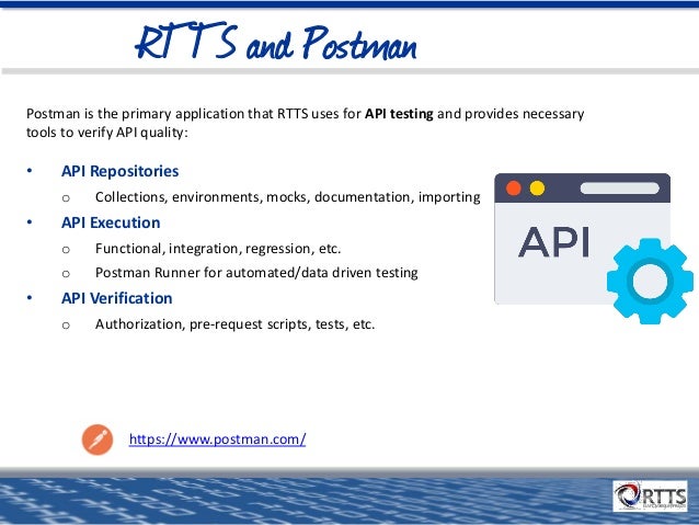 RTTS and Postman
Postman is the primary application that RTTS uses for API testing and provides necessary
tools to verify API quality:
• API Repositories
o Collections, environments, mocks, documentation, importing
• API Execution
o Functional, integration, regression, etc.
o Postman Runner for automated/data driven testing
• API Verification
o Authorization, pre-request scripts, tests, etc.
https://www.postman.com/
 