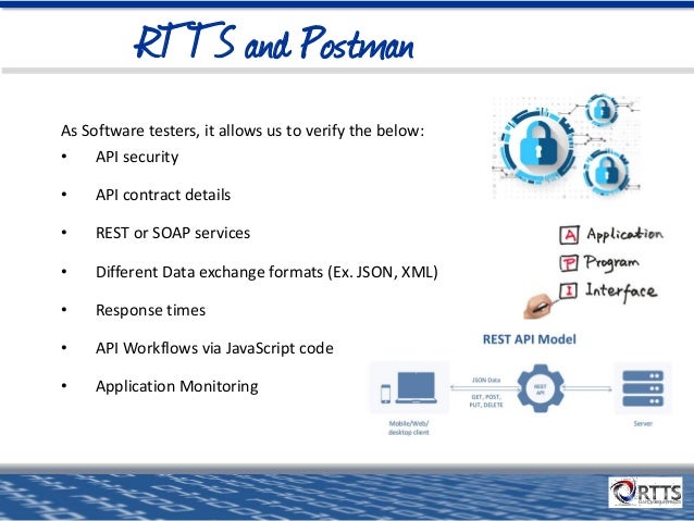 RTTS and Postman
As Software testers, it allows us to verify the below:
• API security
• API contract details
• REST or SOAP services
• Different Data exchange formats (Ex. JSON, XML)
• Response times
• API Workflows via JavaScript code
• Application Monitoring
 