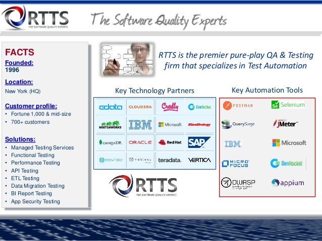 FACTS
Founded:
1996
Location:
New York (HQ)
Customer profile:
• Fortune 1,000 & mid-size
• 700+ customers
Solutions:
• Managed Testing Services
• Functional Testing
• Performance Testing
• API Testing
• ETL Testing
• Data Migration Testing
• BI Report Testing
• App Security Testing
RTTS is the premier pure-play QA & Testing
firm that specializes in Test Automation
Key Technology Partners Key Automation Tools
 