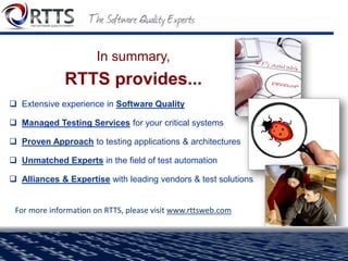 Market Mover - ALM space
- analyst firm Voke
Customers of RTTS “reap tremendous benefits from the collective
professional services knowledge RTTS gleans.”
Cool Vendor
- analyst firm Gartner
RTTS “is squarely focused on driving quality”
Innovator Award
- analyst firm Voke
“RTTS' reputation for delivering valuable professional
services...shows its commitment to shattering barriers...within an
organization to deliver high quality software.”
 