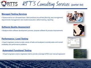  Pure-play QA and testing company
 Delivery On-Site or in the Cloud
 Unmatched experts in the fields of QA & Testing
 Highly skilled engineers that are full-time (W-2),
dedicated employees with Computer Science degrees
and programming skills.
 Extensive knowledge base of code libraries,
processes, tools, architecture, white papers, etc.
 Key strategic alliances with industry-leading vendors
provide us with access & insight into products.
 