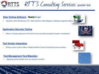 DevOps Assessment, DevTest Implementation
• Analyze entire DevOps process, propose improvements. Implement DevTest for Continuous Delivery.
Performance / Load Testing
• Expert engineers conduct a wide variety of tests and analyses to quickly solve and correct
scalability and performance problems
Automated Functional Testing
• Expert engineers script a regression bed to provide coverage & ROI over manual regression
Managed Testing Services
• Outsourced to our US-based team. Best practices around test planning, test management,
requirements management, test creation/execution, defect tracking, reporting
 