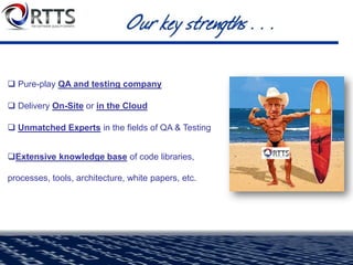 Data Testing
• Big Data, Data Warehouse & ETL, Data Interface, Data Migration, Database Upgrade
testing. Using RTTS’ enterprise data testing solution - QuerySurge
Application Security Testing
• Utilize a 2-phase approach to find and fix security holes (analyze & assess, remediation)
Automated Mobile Testing
• Release faster, deploy confidently, deploy quality mobile applications with RTTS’ service
Automated Business Intelligence (BI) Report Testing
• Automated solution for complex and time-consuming issue of manually testing BI Reports
 