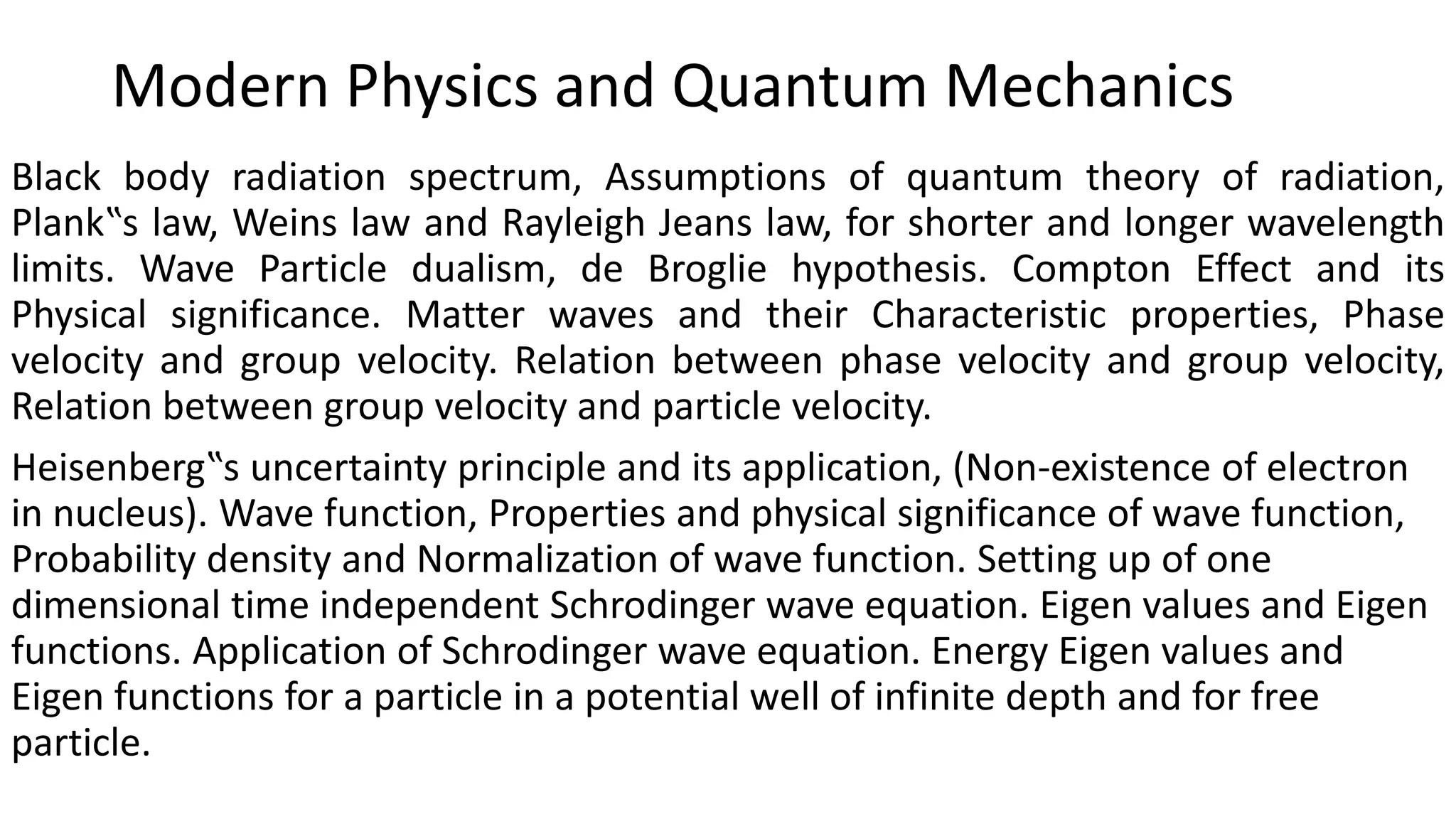 Modern Physics and Quantum Mechanics
Black body radiation spectrum, Assumptions of quantum theory of radiation,
Plank‟s law, Weins law and Rayleigh Jeans law, for shorter and longer wavelength
limits. Wave Particle dualism, de Broglie hypothesis. Compton Effect and its
Physical significance. Matter waves and their Characteristic properties, Phase
velocity and group velocity. Relation between phase velocity and group velocity,
Relation between group velocity and particle velocity.
Heisenberg‟s uncertainty principle and its application, (Non-existence of electron
in nucleus). Wave function, Properties and physical significance of wave function,
Probability density and Normalization of wave function. Setting up of one
dimensional time independent Schrodinger wave equation. Eigen values and Eigen
functions. Application of Schrodinger wave equation. Energy Eigen values and
Eigen functions for a particle in a potential well of infinite depth and for free
particle.
 