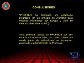 CONSLUSIONES
*PROFIBUS ha alcanzado una aceptación
progresiva (en un principio en Alemania para
después implantarse por Europa y abrir su
mercado al resto del mundo).
*Una potencial ventaja de PROFIBUS son sus
características universales, las cuales cubren una
amplia gama de aplicaciones en fabricación,
procesado y automatización de Procesos.
 