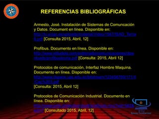 REFERENCIAS BIBLIOGRÁFICAS
Armesto, José. Instalación de Sistemas de Comuncación
y Datos. Document en línea. Disponible en:
http://tv.uvigo.es/uploads/material/Video/1567/ISAD_Tema
6.pdf [Consulta 2015, Abril, 12]
Profibus. Documento en línea. Disponible en:
http://www.etitudela.com/entrenadorcomunicaciones/dow
nloads/profibusteoria.pdf [Consulta: 2015, Abril 12]
Protocolos de comunicación, Interfaz Hombre Maquina.
Documento en línea. Disponible en:
http://www.dspace.ups.edu.ec/bitstream/123456789/171/4
/Cap%203.pdf
[Consulta: 2015, Abril 12]
Protocolos de Comunicación Industrial. Documento en
línea. Disponible en:
http://www.emb.cl/electroindustria/articulo.mvc?xid=562&
edi=7 [Consultado 2015, Abril, 12]
 