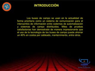 INTRODUCCIÓN
Los buses de campo se usan en la actualidad de
forma prioritaria como un sistema de comunicación para el
intercambio de información entre sistemas de automatización
y sistemas de campo distribuidos. Miles de pruebas
satisfactorias han demostrado de manera impresionante que
el uso de la tecnología de los buses de campo puede ahorrar
un 40% en costos por cableado, mantenimiento, entre otros.
 