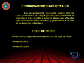 COMUNICACIONES INDUSTRIALES
Las comunicaciones industriales pueden definirse
como el área de la tecnología que estudia la transmisión de
información entre circuitos y sistemas electrónicos utilizados
para llevar a cabo tareas de control y gestión de ciclo de vida
de los productos industriales.
TIPOS DE REDES
En la industria, es posible hacer referencia a dos tipos de redes:
*Redes de Datos
*Redes de Control
 