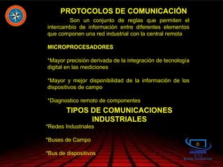 PROTOCOLOS DE COMUNICACIÓN
Son un conjunto de reglas que permiten el
intercambio de información entre diferentes elementos
que componen una red industrial con la central remota
MICROPROCESADORES
*Mayor precisión derivada de la integración de tecnología
digital en las mediciones
*Mayor y mejor disponibilidad de la información de los
dispositivos de campo
*Diagnostico remoto de componentes
TIPOS DE COMUNICACIONES
INDUSTRIALES
*Redes Industriales
*Buses de Campo
*Bus de dispositivos
 