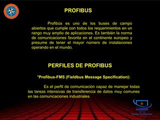 PROFIBUS
Profibús es uno de los buses de campo
abiertos que cumple con todos los requerimientos en un
rango muy amplio de aplicaciones. Es también la norma
de comunicaciones favorita en el continente europeo y
presume de tener el mayor número de instalaciones
operando en el mundo.
PERFILES DE PROFIBUS
* *Profibus-FMS (Fieldbus Message Specification):
Es el perfil de comunicación capaz de manejar todas
las tareas intensivas de transferencia de datos muy comunes
en las comunicaciones industriales
 