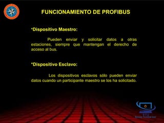 FUNCIONAMIENTO DE PROFIBUS
*Dispositivo Maestro:
Pueden enviar y solicitar datos a otras
estaciones, siempre que mantengan el derecho de
acceso al bus.
*Dispositivo Esclavo:
Los dispositivos esclavos sólo pueden enviar
datos cuando un participante maestro se los ha solicitado.
 