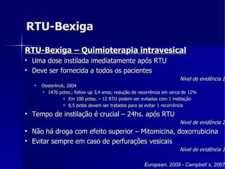RTU-Bexiga RTU-Bexiga – Quimioterapia intravesical Uma dose instilada imediatamente após RTU Deve ser fornecida a todos os pacientes  Nível de evidência 1 Oosterlinck, 2004 1476 pctes.; follow up 3,4 anos; redução de recorrência em cerca de 12% Em 100 pctes. – 12 RTU podem ser evitadas com 1 instilação 8,5 pctes devem ser tratados para se evitar 1 recorrência  Tempo de instilação é crucial – 24hs. após RTU Nível de evidência 2 Não há droga com efeito superior – Mitomicina, doxorrubicina  Evitar sempre em caso de perfurações vesicais Nível de evidência 1 European, 2009 - Campbell´s, 2007 